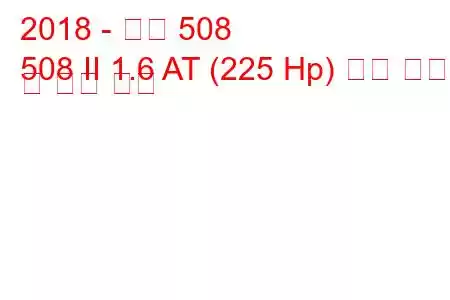 2018 - 푸조 508
508 II 1.6 AT (225 Hp) 연료 소비량 및 기술 사양