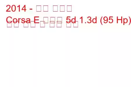 2014 - 오펠 코르사
Corsa E 해치백 5d 1.3d (95 Hp) 연료 소비 및 기술 사양